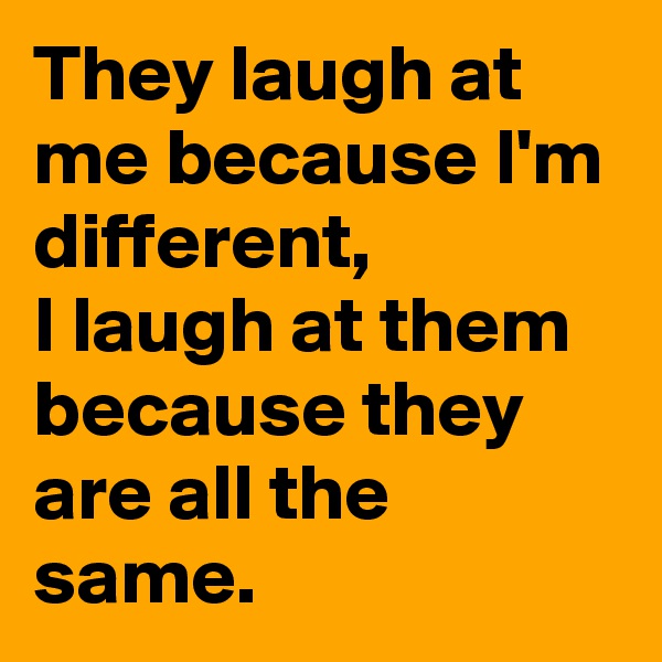 They laugh at me because I'm different, 
I laugh at them because they are all the same.