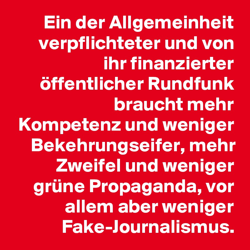 Ein der Allgemeinheit verpflichteter und von ihr finanzierter öffentlicher Rundfunk braucht mehr Kompetenz und weniger Bekehrungseifer, mehr Zweifel und weniger grüne Propaganda, vor allem aber weniger Fake-Journalismus.