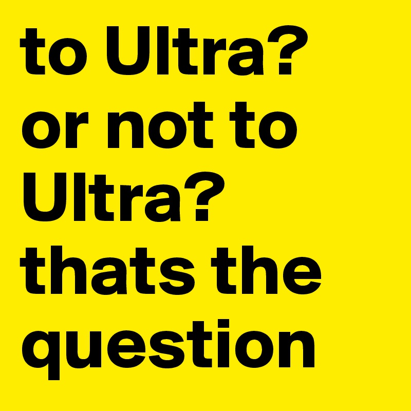 to Ultra? or not to Ultra? thats the question