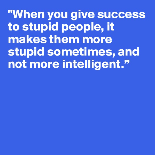 "When you give success to stupid people, it makes them more stupid sometimes, and not more intelligent.”






