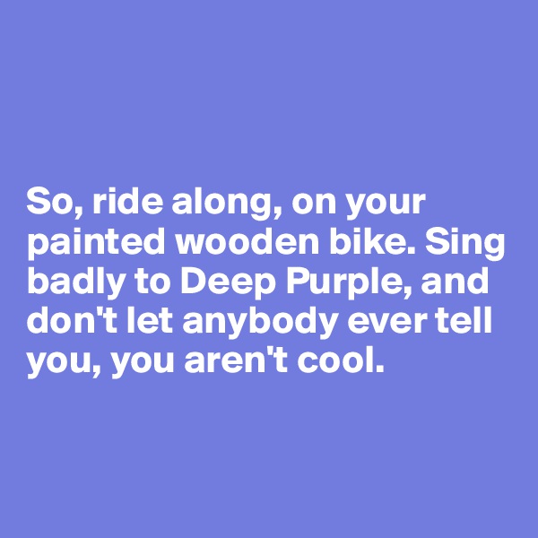 



So, ride along, on your painted wooden bike. Sing badly to Deep Purple, and don't let anybody ever tell you, you aren't cool.


