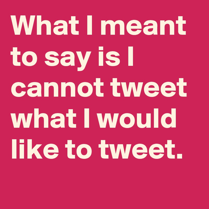What I meant to say is I cannot tweet what I would like to tweet.