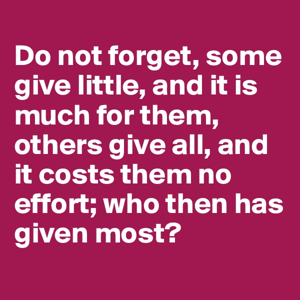 
Do not forget, some give little, and it is much for them, others give all, and it costs them no effort; who then has given most?
