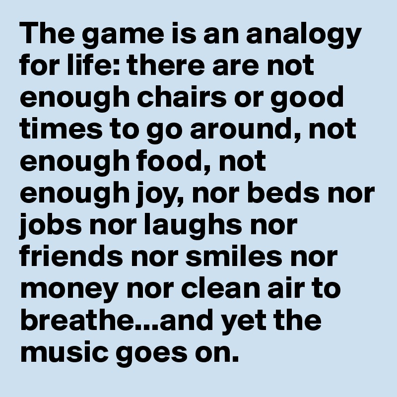 The game is an analogy for life: there are not enough chairs or good times to go around, not enough food, not enough joy, nor beds nor jobs nor laughs nor friends nor smiles nor money nor clean air to breathe...and yet the music goes on.