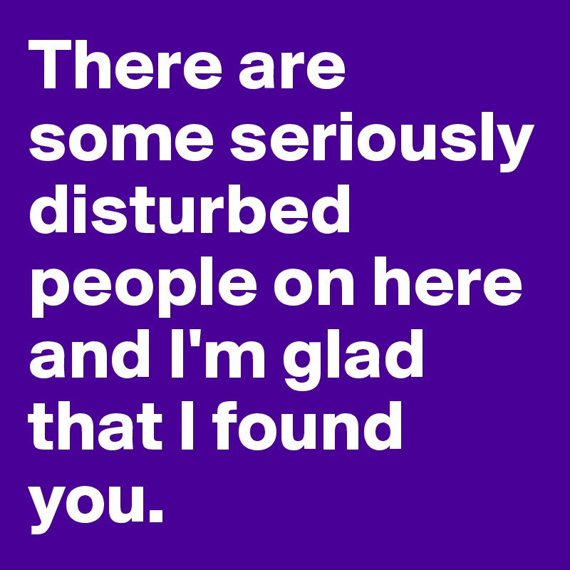 There are some seriously disturbed people on here and I'm glad that I found you.