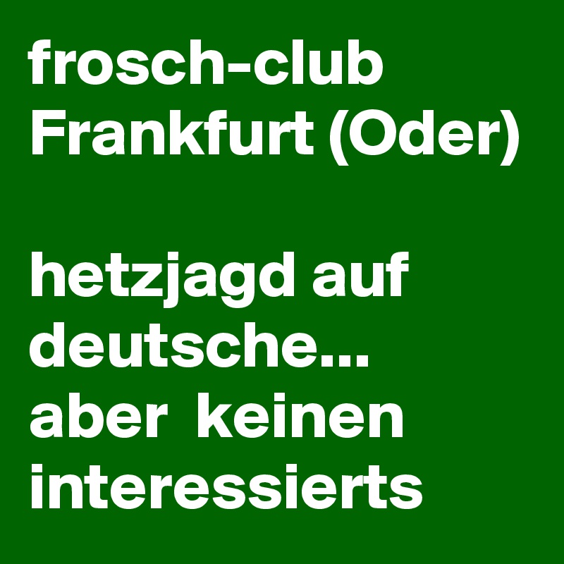 frosch-club 
Frankfurt (Oder)

hetzjagd auf deutsche... aber  keinen interessierts  