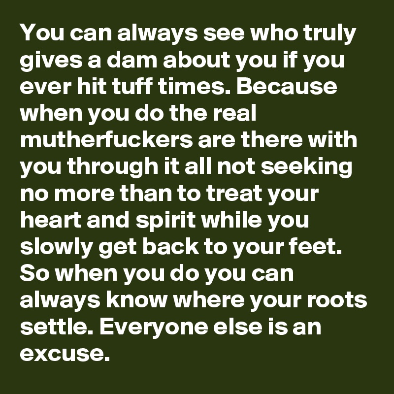 You can always see who truly gives a dam about you if you ever hit tuff times. Because when you do the real mutherfuckers are there with you through it all not seeking no more than to treat your heart and spirit while you slowly get back to your feet. So when you do you can always know where your roots settle. Everyone else is an excuse.