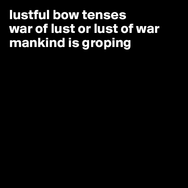 lustful bow tenses  
war of lust or lust of war
mankind is groping 








