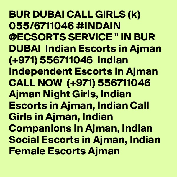 BUR DUBAI CALL GIRLS (k) 055/6711046 #INDAIN @ECSORTS SERVICE " IN BUR DUBAI  Indian Escorts in Ajman (+971) 556711046  Indian Independent Escorts in Ajman
CALL NOW  (+971) 556711046  Ajman Night Girls, Indian Escorts in Ajman, Indian Call Girls in Ajman, Indian Companions in Ajman, Indian Social Escorts in Ajman, Indian Female Escorts Ajman