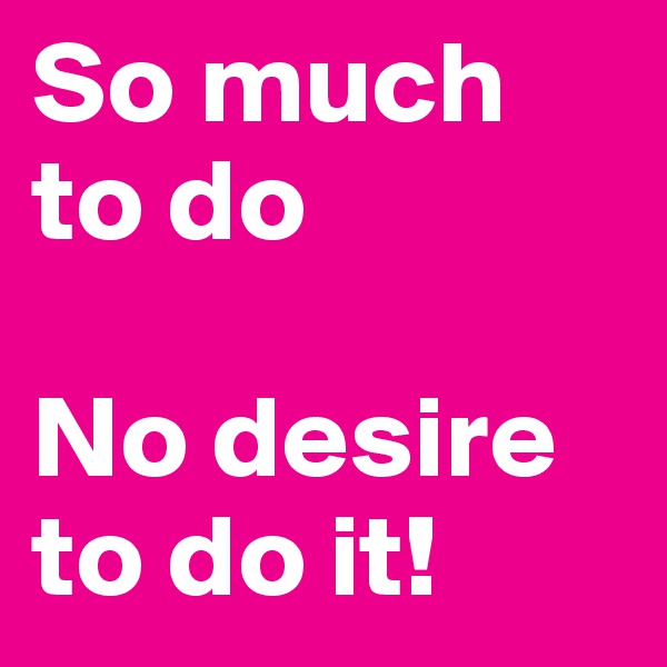 So much to do

No desire to do it!