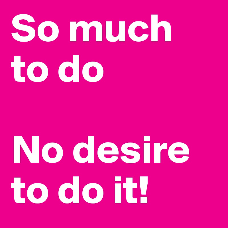 So much to do

No desire to do it!