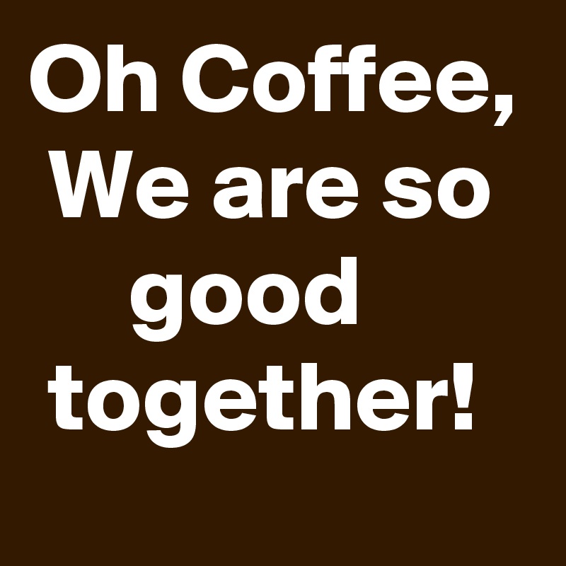 Oh Coffee,  We are so       good         together! 