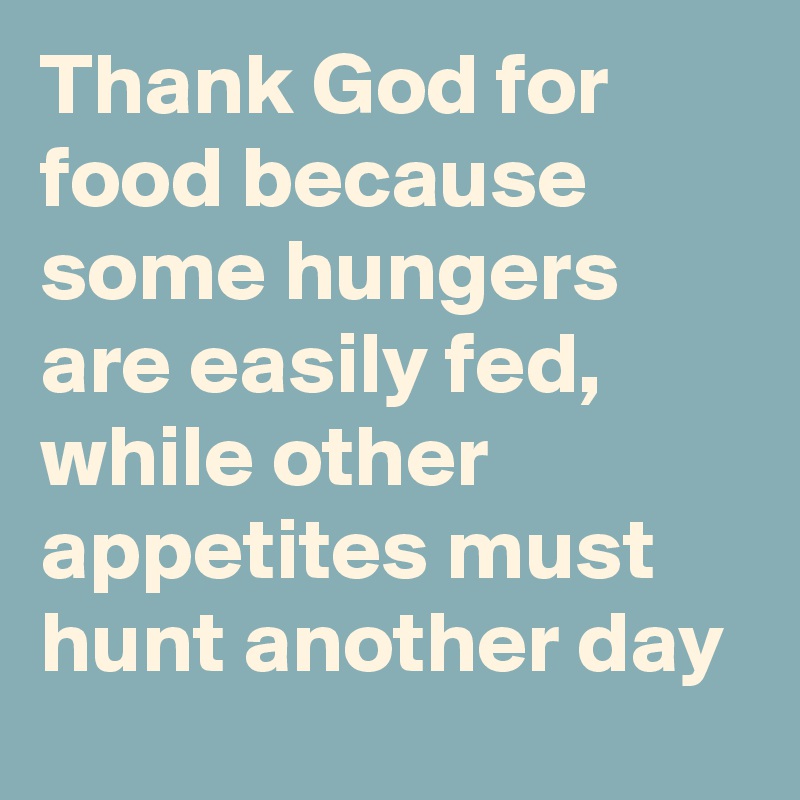 Thank God for food because some hungers are easily fed, while other appetites must hunt another day 