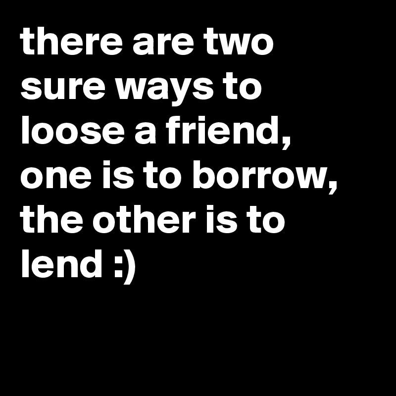 there are two sure ways to loose a friend, one is to borrow, the other is to lend :) 

