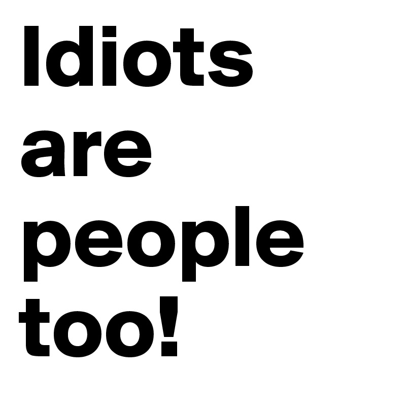 Idiots are people too!