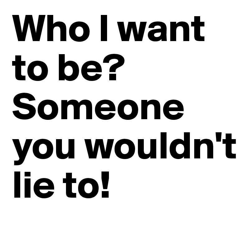 Who I want to be? Someone you wouldn't lie to!