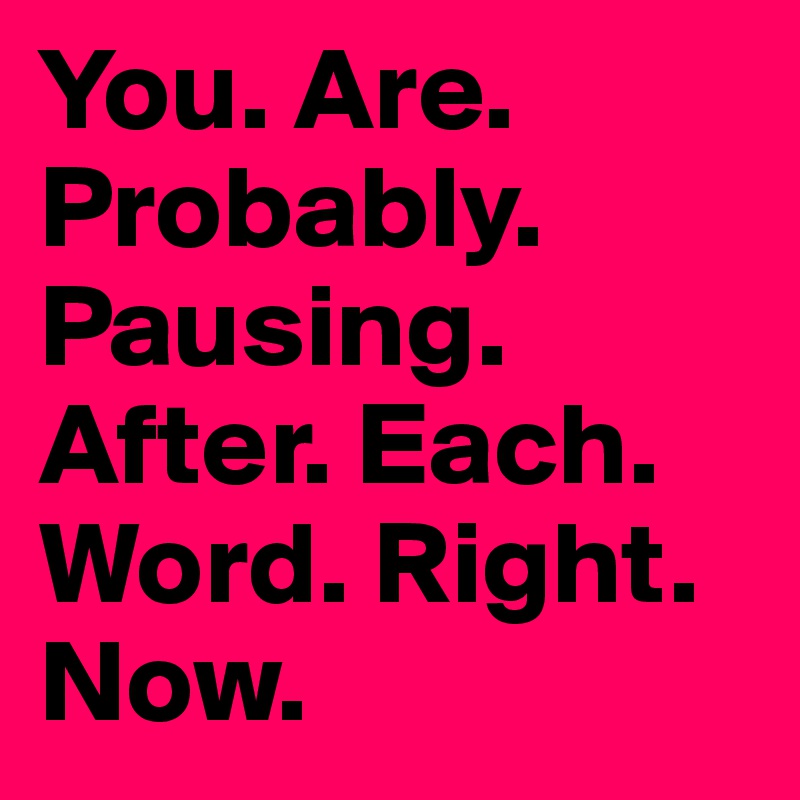 You. Are. Probably. Pausing. After. Each. Word. Right. Now.