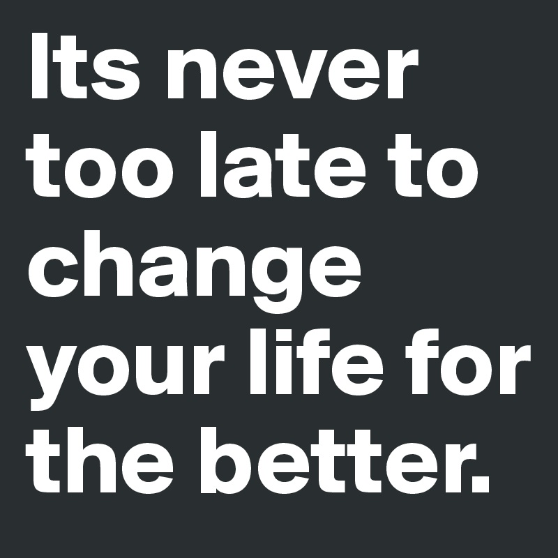 Its never too late to change your life for the better.
