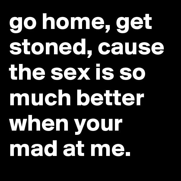 go home, get stoned, cause the sex is so much better when your mad at me.