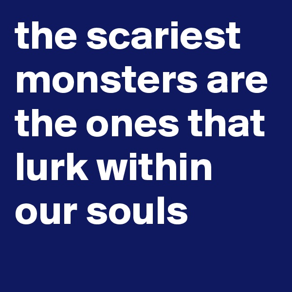the scariest monsters are the ones that lurk within our souls