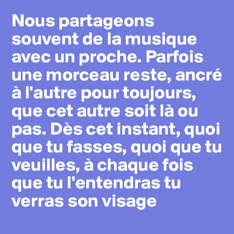 Nous partageons souvent de la musique avec un proche. Parfois une morceau reste, ancré à l'autre pour toujours, que cet autre soit là ou pas. Dès cet instant, quoi que tu fasses, quoi que tu veuilles, à chaque fois que tu l'entendras tu verras son visage