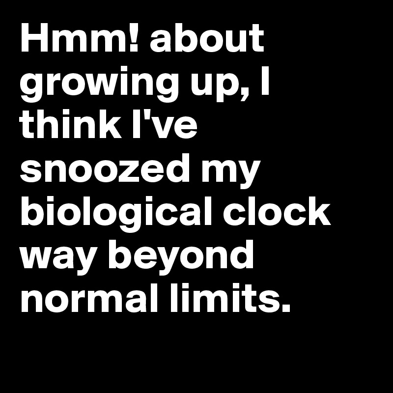 Hmm! about growing up, I think I've snoozed my biological clock way beyond normal limits.
