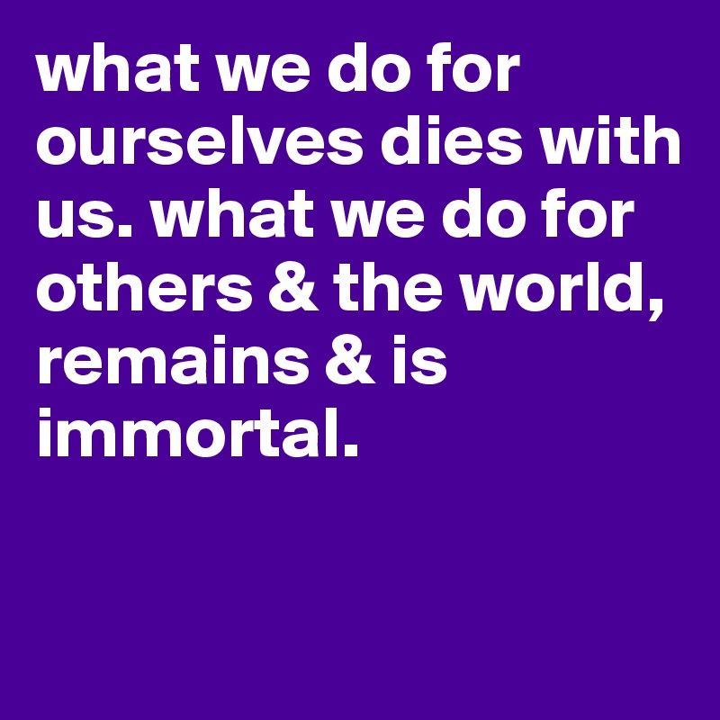 what we do for ourselves dies with us. what we do for others & the world,
remains & is immortal.

