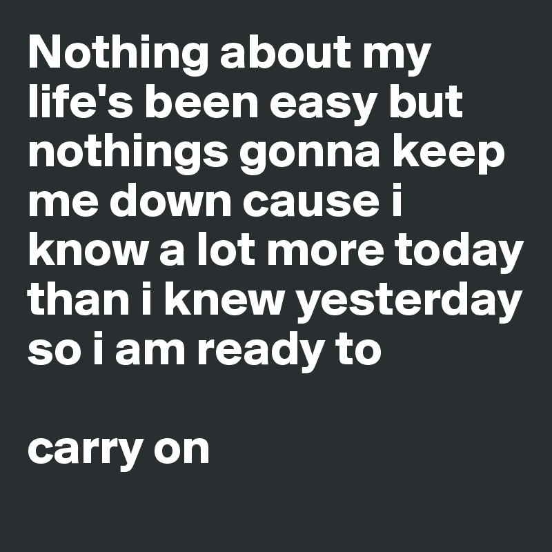 Nothing about my life's been easy but nothings gonna keep me down cause i know a lot more today than i knew yesterday so i am ready to

carry on  