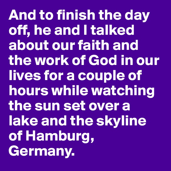 And to finish the day off, he and I talked about our faith and the work of God in our lives for a couple of hours while watching the sun set over a lake and the skyline of Hamburg, Germany. 