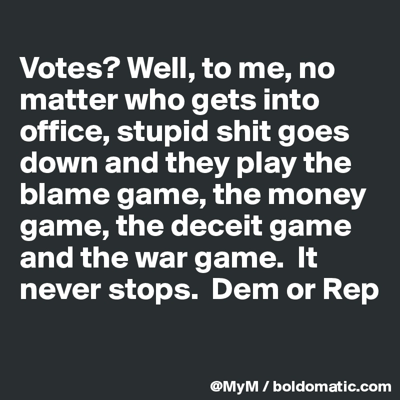 
Votes? Well, to me, no matter who gets into office, stupid shit goes down and they play the blame game, the money game, the deceit game and the war game.  It never stops.  Dem or Rep 

