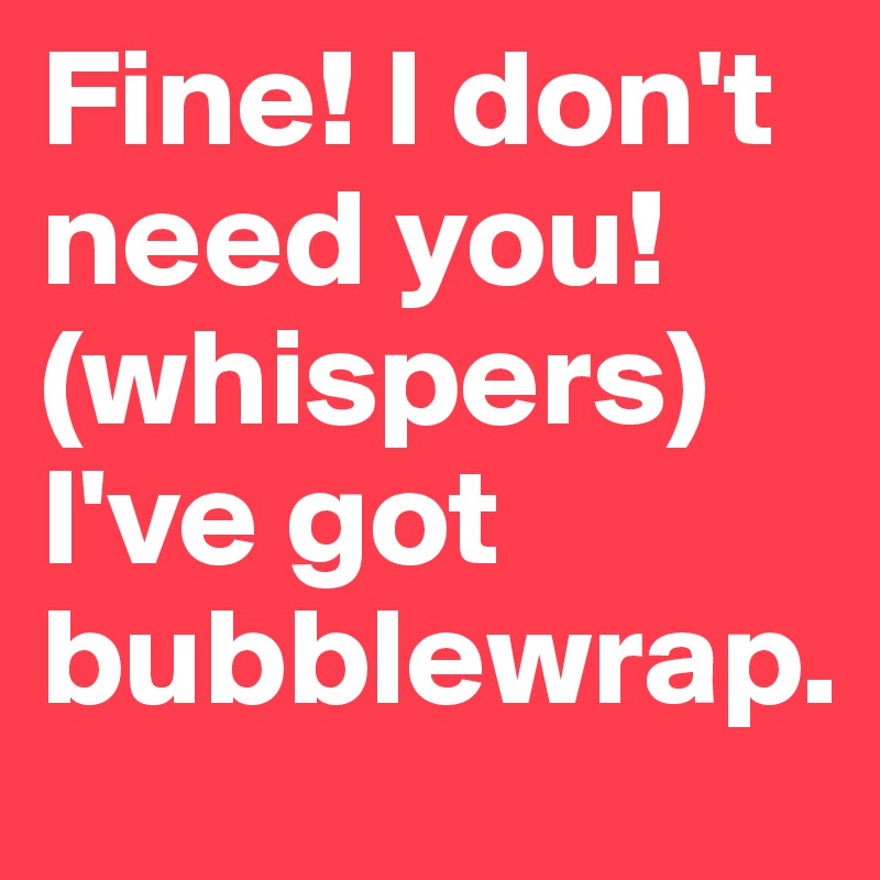 Fine! I don't need you! (whispers) I've got bubblewrap. 