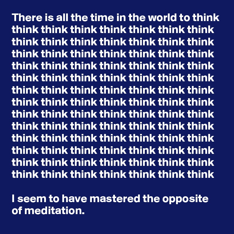 There is all the time in the world to think think think think think think think think think think think think think think think think think think think think think think think think think think think think think think think think think think think think think think think think think think think think think think think think think think think think think think think think think think think think think think think think think think think think think think think think think think think think think think think think think think think think think think think think think think think think

I seem to have mastered the opposite of meditation.