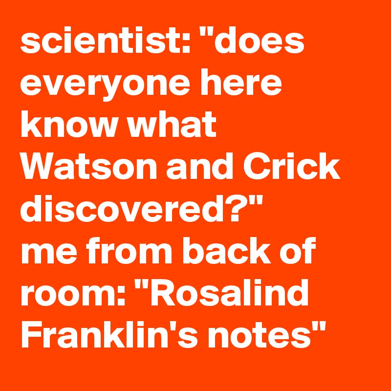 scientist: "does everyone here know what Watson and Crick discovered?"
me from back of room: "Rosalind Franklin's notes"