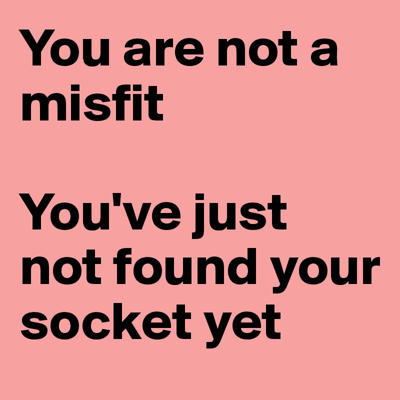 You are not a misfit

You've just not found your socket yet