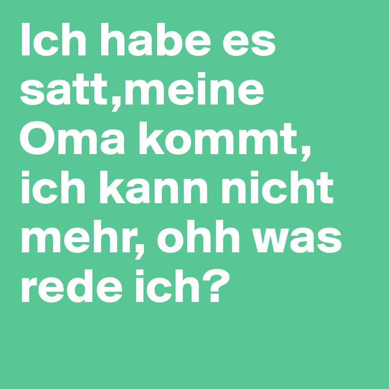 Ich habe es satt,meine Oma kommt, ich kann nicht mehr, ohh was rede ich?
