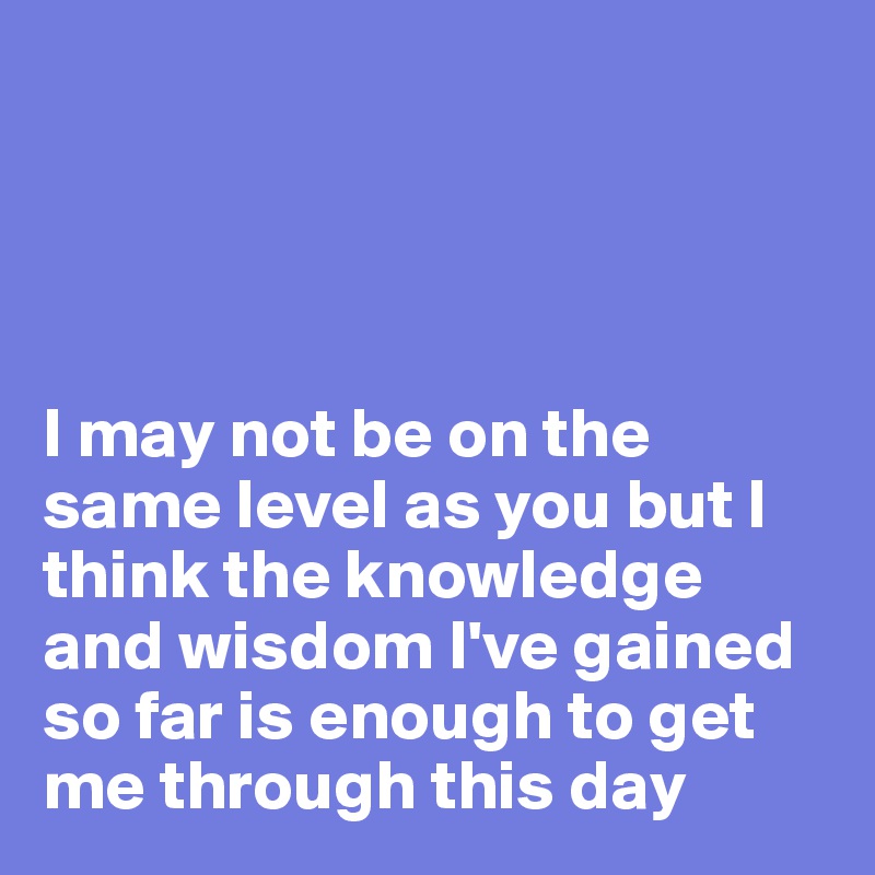 




I may not be on the same level as you but I think the knowledge and wisdom I've gained so far is enough to get me through this day