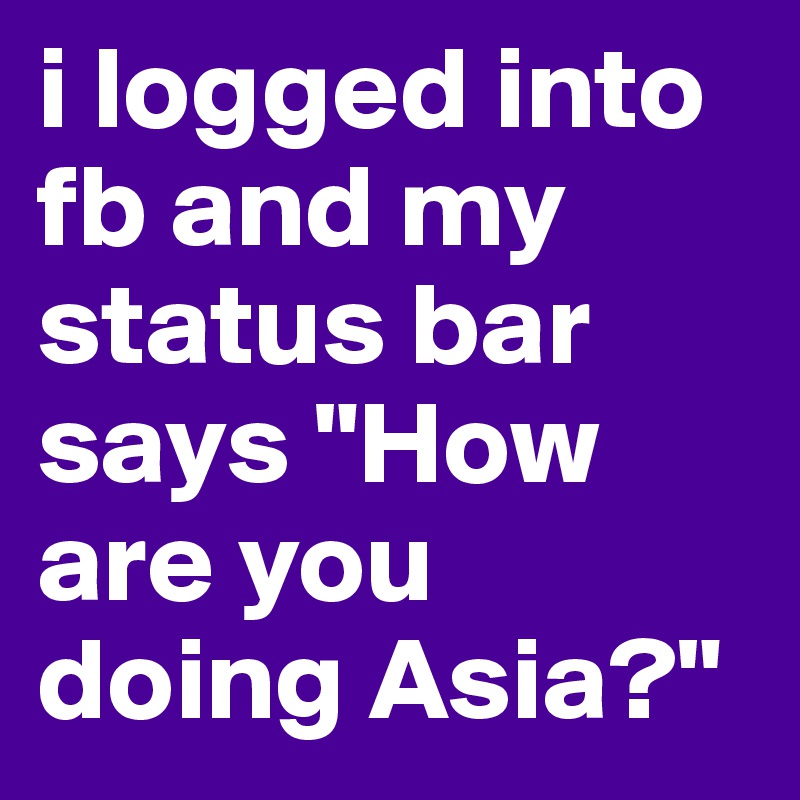 i logged into fb and my status bar says "How are you doing Asia?"