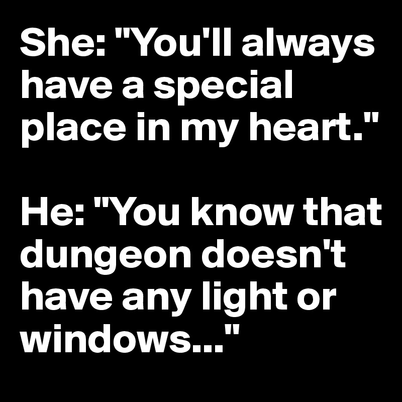 She: "You'll always have a special place in my heart."

He: "You know that dungeon doesn't have any light or windows..."