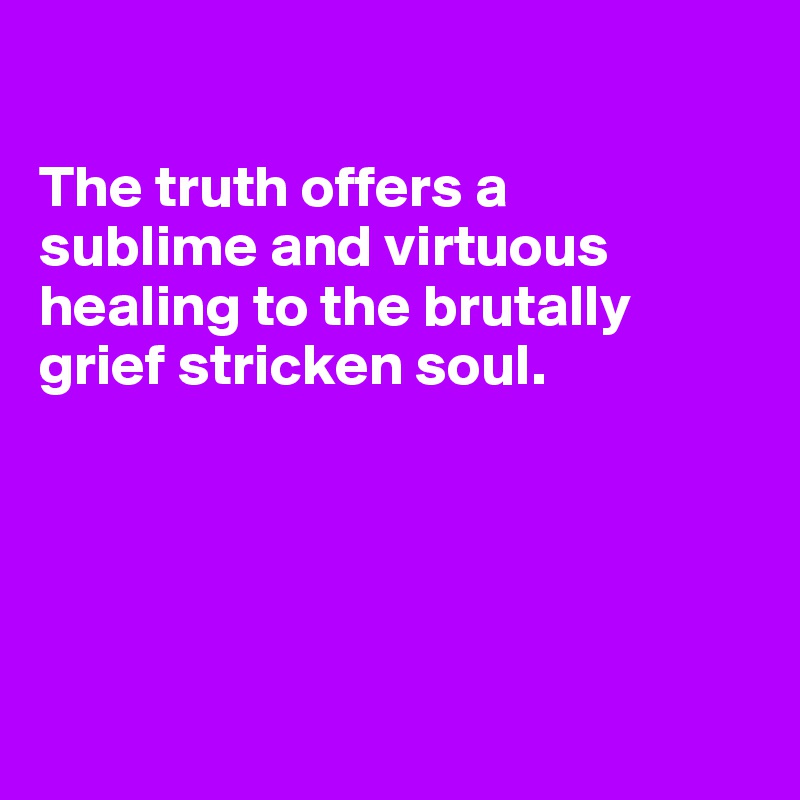 

The truth offers a 
sublime and virtuous healing to the brutally grief stricken soul.





