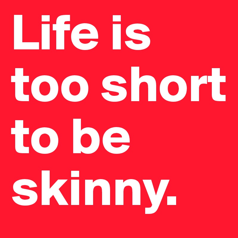 Life is too short to be skinny.