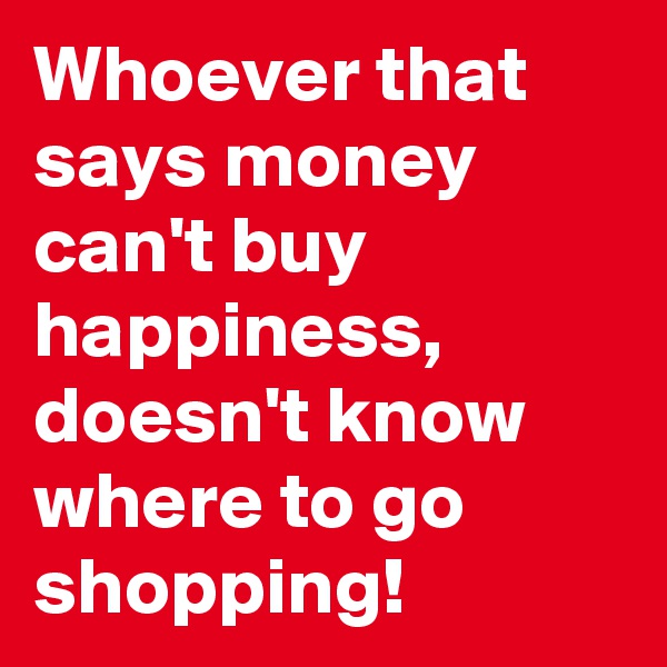 Whoever that says money can't buy happiness, doesn't know where to go shopping!
