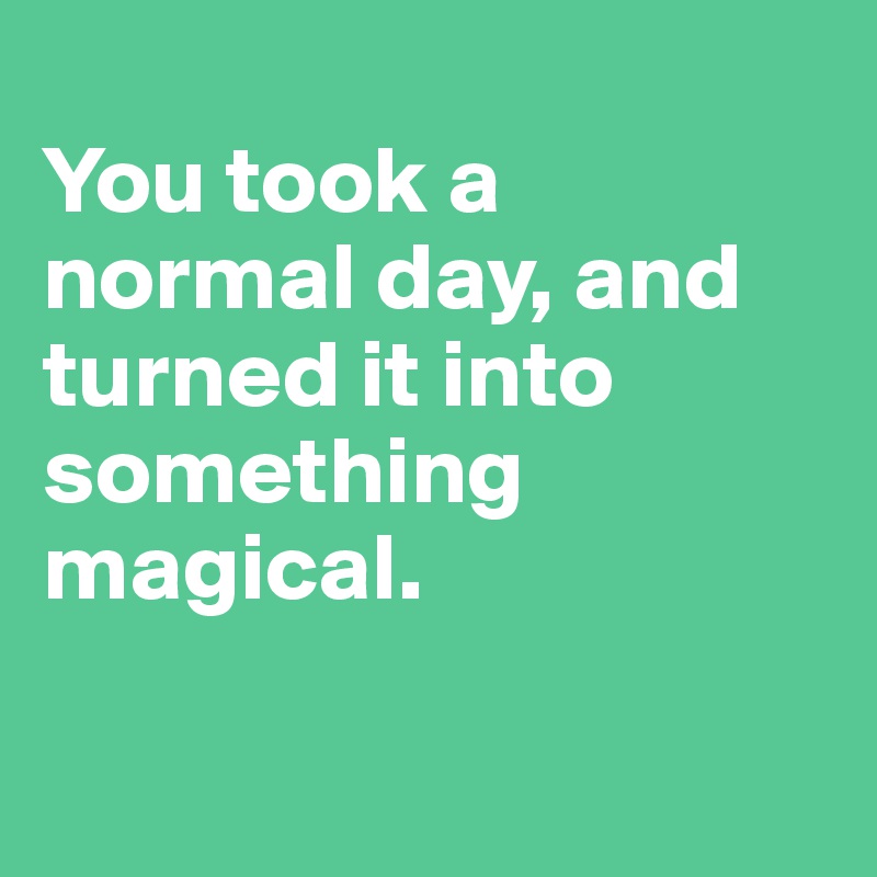 
You took a normal day, and turned it into something magical.

