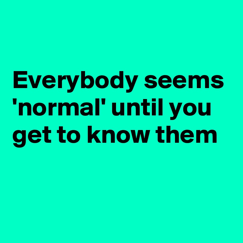 

Everybody seems 'normal' until you get to know them 


