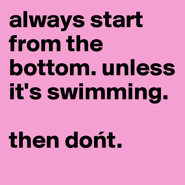 always start from the bottom. unless it's swimming.

then dont. 