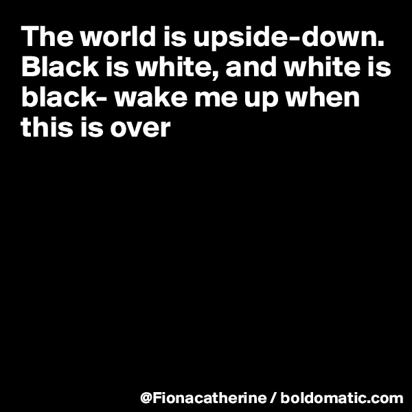 The world is upside-down.
Black is white, and white is
black- wake me up when
this is over







