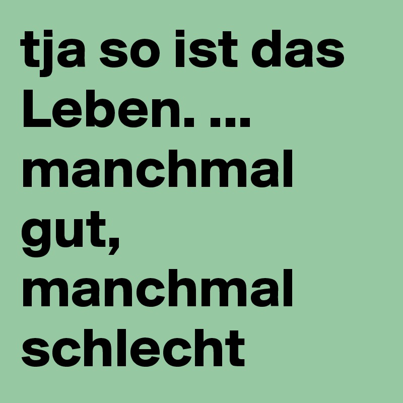 tja so ist das Leben. manchmal gut, manchmal schlecht Post by
