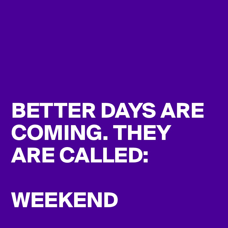 



BETTER DAYS ARE COMING. THEY ARE CALLED:

WEEKEND