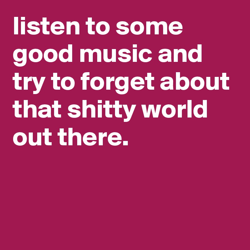 listen to some good music and try to forget about that shitty world out there.


