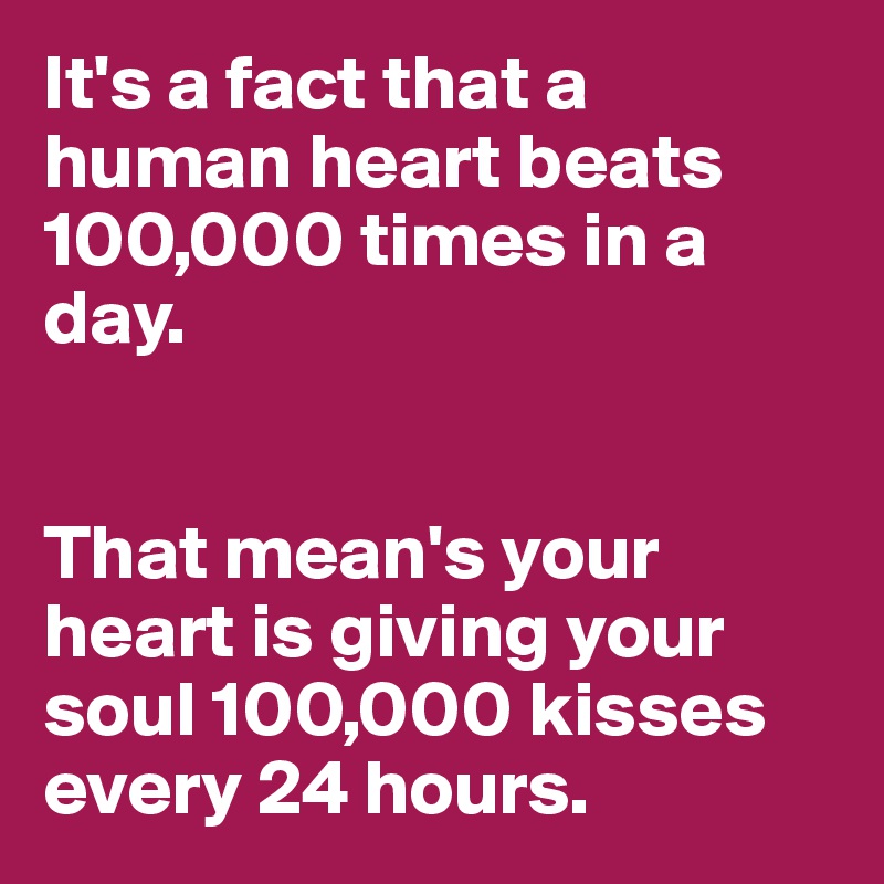 It's a fact that a human heart beats 100,000 times in a day. 


That mean's your heart is giving your soul 100,000 kisses every 24 hours.