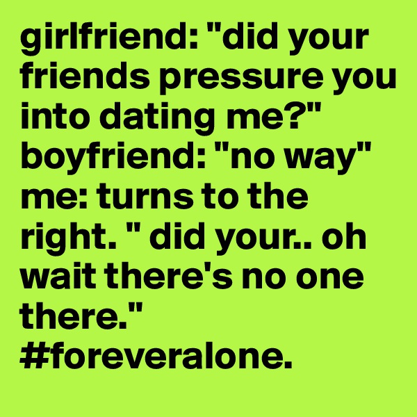 girlfriend: "did your friends pressure you into dating me?" 
boyfriend: "no way" 
me: turns to the right. " did your.. oh wait there's no one there."
#foreveralone. 